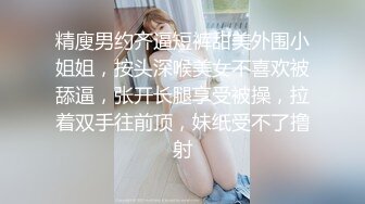 精廋男约齐逼短裤甜美外围小姐姐，按头深喉美女不喜欢被舔逼，张开长腿享受被操，拉着双手往前顶，妹纸受不了撸射