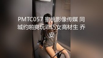 PMTC057 蜜桃影像传媒 同城约啪爽玩乖巧女高材生 乔安