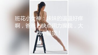 班花小女神：妹妹的逼逼好痒啊，爸爸，快点用力操我，大战小骚货！