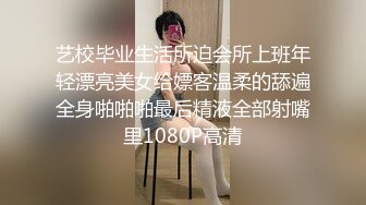 艺校毕业生活所迫会所上班年轻漂亮美女给嫖客温柔的舔遍全身啪啪啪最后精液全部射嘴里1080P高清