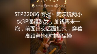 STP22086 专找丶阿姨玩两小伙3P淫骚熟女，加钱再来一炮，前面口交后面扣穴，穿着高跟鞋抬腿抽插猛操