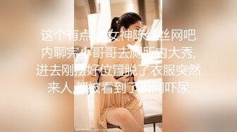 这个有点狠,女神陈丝丝网吧内聊完小哥哥去厕所内大秀,进去刚摆好位置脱了衣服突然来人,都被看到了瞬间吓尿