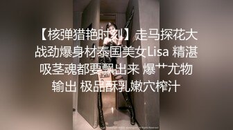 【核弹猎艳时刻】走马探花大战劲爆身材泰国美女Lisa 精湛吸茎魂都要飘出来 爆艹尤物输出 极品酥乳嫩穴榨汁