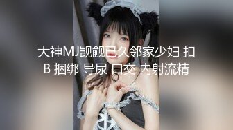 大神MJ觊觎已久邻家少妇 扣B 捆绑 导尿 口交 内射流精