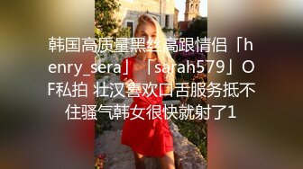 韩国高质量黑丝高跟情侣「henry_sera」「sarah579」OF私拍 壮汉喜欢口舌服务抵不住骚气韩女很快就射了1