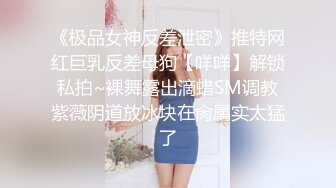 《极品女神反差泄密》推特网红巨乳反差母狗【咩咩】解锁私拍~裸舞露出滴蜡SM调教紫薇阴道放冰块在肏属实太猛了