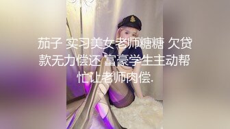 茄子 实习美女老师糖糖 欠贷款无力偿还 富豪学生主动帮忙让老师肉偿.