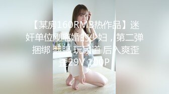 【某房160RMB热作品】迷奸单位刚离婚的少妇，第二弹 捆绑 翻眼 玩尿道 后入爽歪歪29V 100P