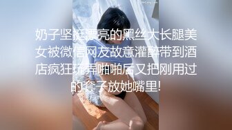 奶子坚挺漂亮的黑丝大长腿美女被微信网友故意灌醉带到酒店疯狂玩弄啪啪后又把刚用过的套子放她嘴里!