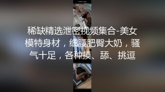 稀缺精选泄密视频集合-美女模特身材，细腰肥臀大奶，骚气十足，各种摸、舔、挑逗