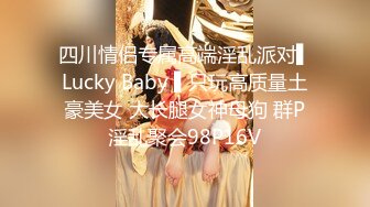 四川情侣专属高端淫乱派对▌Lucky Baby ▌只玩高质量土豪美女 大长腿女神母狗 群P淫乱聚会98P16V