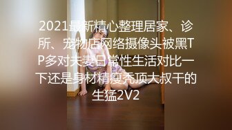 2021最新精心整理居家、诊所、宠物店网络摄像头被黑TP多对夫妻日常性生活对比一下还是身材精瘦秃顶大叔干的生猛2V2