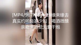 [MP4/967MB]4-19缘来缘去真实约啪良家少妇，喝酒微醺亲吻来感觉无套干炮