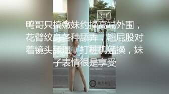 鸭哥只搞嫩妹约操高端外围，花臂纹身各种舔弄，翘屁股对着镜头舔逼，打桩机猛操，妹子表情很是享受