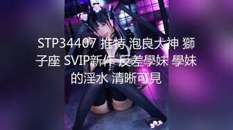 STP34407 推特 泡良大神 獅子座 SVIP新作 反差學妹 學妹的淫水 清晰可見