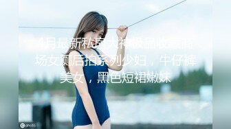 4月最新私房大神极品收藏商场女厕后拍系列少妇，牛仔裤美女，黑色短裙嫩妹