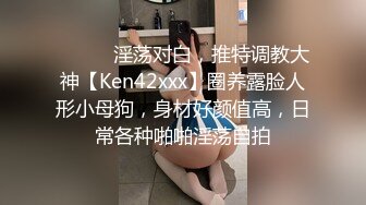 ⚫️⚫️淫荡对白，推特调教大神【Ken42xxx】圈养露脸人形小母狗，身材好颜值高，日常各种啪啪淫荡自拍