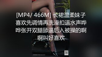 [MP4/ 466M] 长裙温柔妹子喜欢先调情再洗澡扣逼水声哗哗张开双腿舔逼后入被操的啊啊叫好喜欢