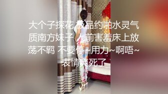 大个子探花 极品约啪水灵气质南方妹子 人前害羞床上放荡不羁 不要停~用力~啊唔~表情爽死了