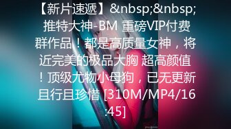 【新片速遞】&nbsp;&nbsp; 推特大神-BM 重磅VIP付费群作品！都是高质量女神，将近完美的极品大胸 超高颜值！顶级尤物小母狗，已无更新 且行且珍惜 [310M/MP4/16:45]