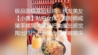 极品国模露脸私拍，长发美女【小惠】私拍女体，摄影师咸猪手揉阴蒂捅逼把她搞出感觉掏出鸡巴干一炮肏的她嗷嗷尖叫好反差