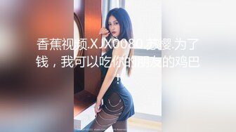 香蕉视频.XJX0080.苏樱.为了钱，我可以吃你的朋友的鸡巴！