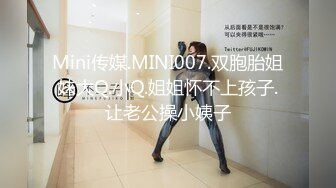 Mini传媒.MINI007.双胞胎姐妹大Q.小Q.姐姐怀不上孩子.让老公操小姨子