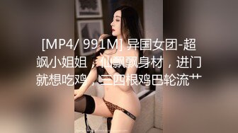 [MP4/ 991M] 异国女团-超飒小姐姐，仙飘飘身材，进门就想吃鸡，三四根鸡巴轮流艹