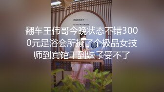 翻车王伟哥今晚状态不错3000元足浴会所撩了个极品女技师到宾馆干到妹子受不了