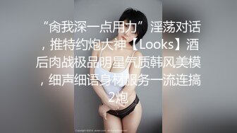 “肏我深一点用力”淫荡对话，推特约炮大神【Looks】酒后肉战极品明星气质韩风美模，细声细语身材服务一流连搞2炮