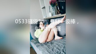 0533骚货3p，身材一级棒，叫声特别骚