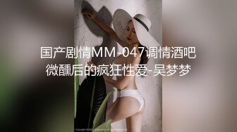 国产剧情MM-047调情酒吧微醺后的疯狂性爱-吴梦梦