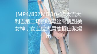 [MP4/897MB]10-15大吉大利吉第二场约啪黑丝高挑甜美女神，女上位大屌抽插白浆爆出