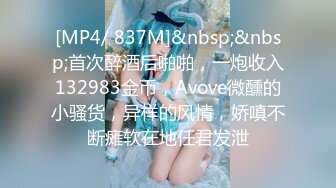 [MP4/ 837M]&nbsp;&nbsp;首次醉酒后啪啪，一炮收入132983金币，Avove微醺的小骚货，异样的风情，娇嗔不断瘫软在地任君发泄