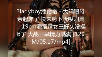 ?ladyboy潘霜霜 - 大鸡吧母亲起床了 快来胯下吮吸阳具，19cm潘霜霜女王好久没操b了 大战一早精力满满 [120M/05:17/mp4]