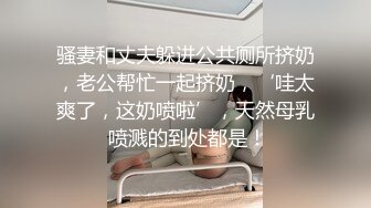 骚妻和丈夫躲进公共厕所挤奶，老公帮忙一起挤奶，‘哇太爽了，这奶喷啦’，天然母乳 喷溅的到处都是！