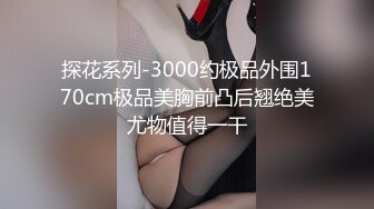 探花系列-3000约极品外围170cm极品美胸前凸后翘绝美尤物值得一干