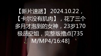 【新片速遞】 2024.10.22，【卡尔没有肌肉】，花了三个多月才泡到的女神，23岁170极品空姐，完整版撸点[735M/MP4/16:48]