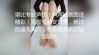 堪比专业声优！叫声比画面还精彩！高颜值美女首秀，修过的逼毛美穴，水晶假屌疯狂猛插骚穴