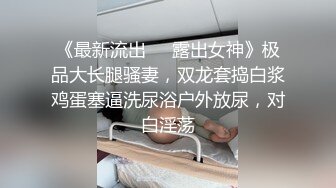 《最新流出❤️露出女神》极品大长腿骚妻，双龙套捣白浆鸡蛋塞逼洗尿浴户外放尿，对白淫荡