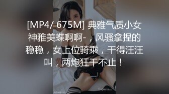 [MP4/ 675M] 典雅气质小女神雅美蝶啊啊-，风骚拿捏的稳稳，女上位骑乘，干得汪汪叫，两炮狂干不止！