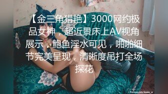 【金三角猎艳】3000网约极品女神，超近景床上AV视角展示，鲍鱼淫水可见，啪啪细节完美呈现，清晰度吊打全场探花