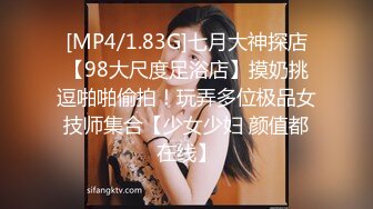 [MP4/1.83G]七月大神探店【98大尺度足浴店】摸奶挑逗啪啪偷拍！玩弄多位极品女技师集合【少女少妇 颜值都在线】