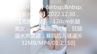 【新片速遞】&nbsp;&nbsp;【新片速遞】2022.12.30，【无情的屌】，170cm长腿美女，胸大腰细蜜桃臀，狂舔逼水声潺潺，暴插后入骚逼[632MB/MP4/01:29:50]