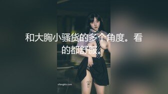 和大胸小骚货的多个角度。看的都舒服。