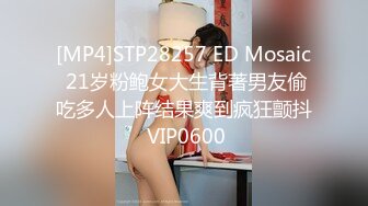 [MP4]STP28257 ED Mosaic 21岁粉鲍女大生背著男友偷吃多人上阵结果爽到疯狂颤抖 VIP0600