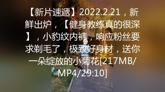 【新片速遞】2022.2.21，新鲜出炉，【健身教练真的很深】，小豹纹内裤，响应粉丝要求剃毛了，极致好身材，送你一朵绽放的小菊花[217MB/MP4/29:10]