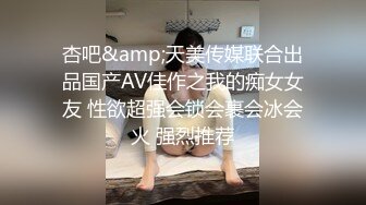 杏吧&amp;天美传媒联合出品国产AV佳作之我的痴女女友 性欲超强会锁会裹会冰会火 强烈推荐