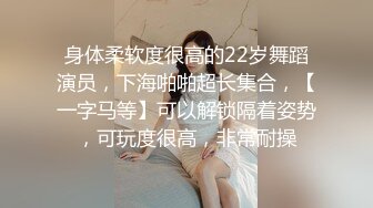 身体柔软度很高的22岁舞蹈演员，下海啪啪超长集合，【一字马等】可以解锁隔着姿势，可玩度很高，非常耐操