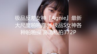 极品反差女神『Agnie』最新大尺度啪啪露出 极品S女神各种啪啪操 高清私拍372P